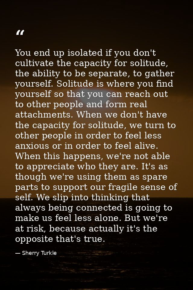 You end up isolated if you don't cultivate the capacity for solitude, the ability to be separate, to gather yourself. So — Sherry Turkle