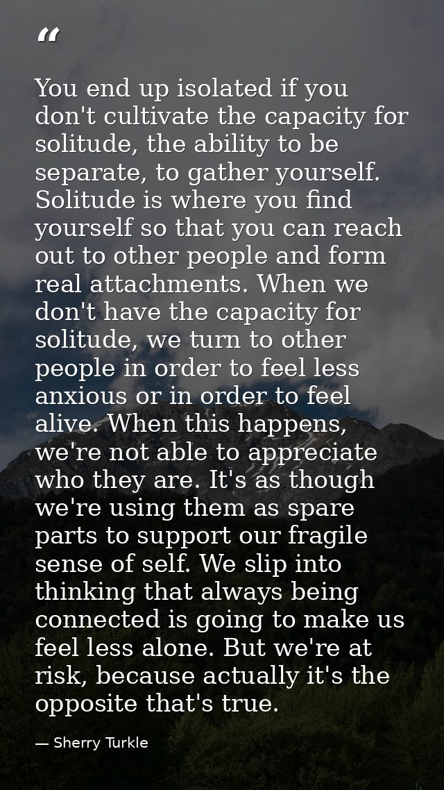 You end up isolated if you don't cultivate the capacity for solitude, the ability to be separate, to gather yourself. So — Sherry Turkle