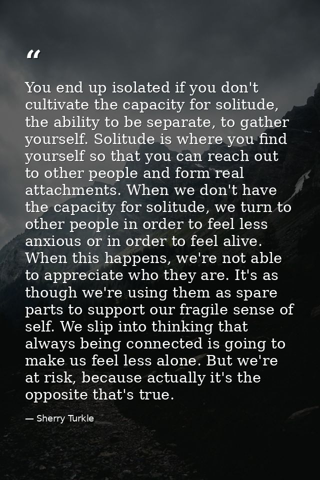 You end up isolated if you don't cultivate the capacity for solitude, the ability to be separate, to gather yourself. So — Sherry Turkle