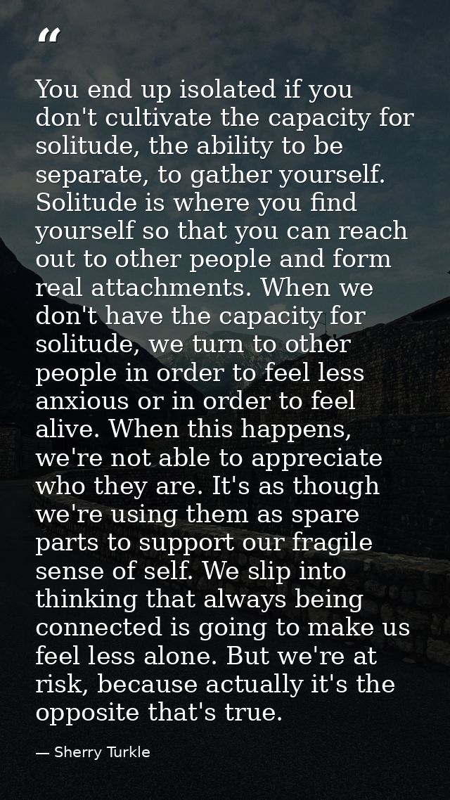 You end up isolated if you don't cultivate the capacity for solitude, the ability to be separate, to gather yourself. So — Sherry Turkle