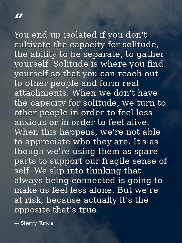 You end up isolated if you don't cultivate the capacity for solitude, the ability to be separate, to gather yourself. So — Sherry Turkle