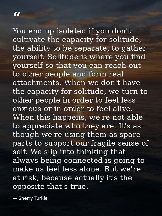 You end up isolated if you don't cultivate the capacity for solitude, the ability to be separate, to gather yourself. So — Sherry Turkle