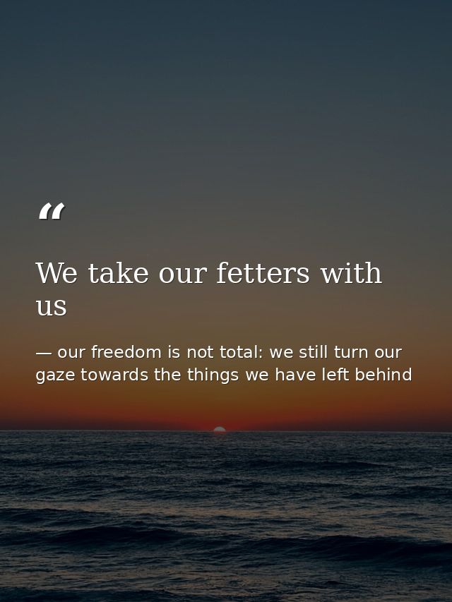 We take our fetters with us — our freedom is not total: we still turn our gaze towards the things we have left behind