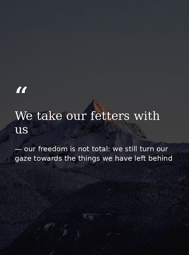 We take our fetters with us — our freedom is not total: we still turn our gaze towards the things we have left behind