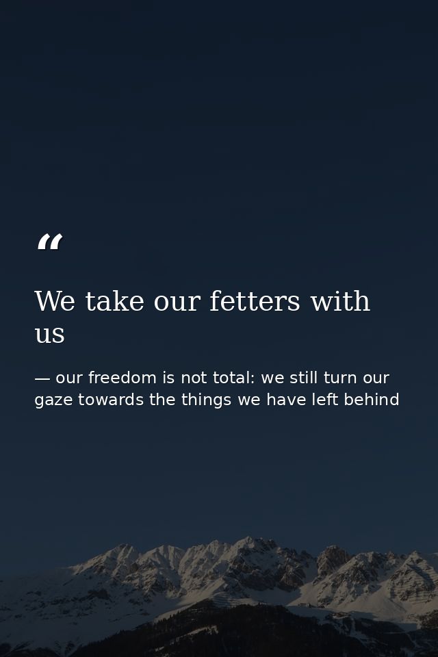 We take our fetters with us — our freedom is not total: we still turn our gaze towards the things we have left behind