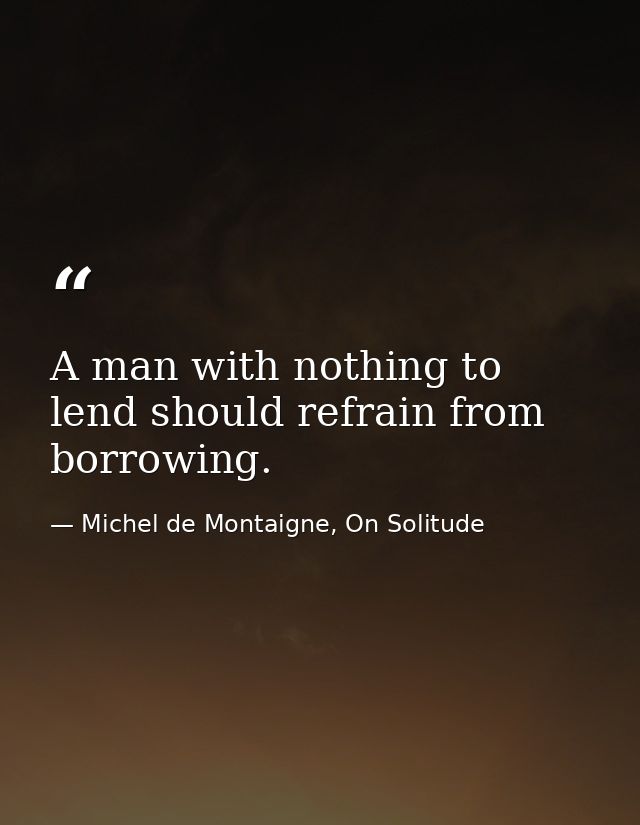 A man with nothing to lend should refrain from borrowing. — Michel de Montaigne, On Solitude