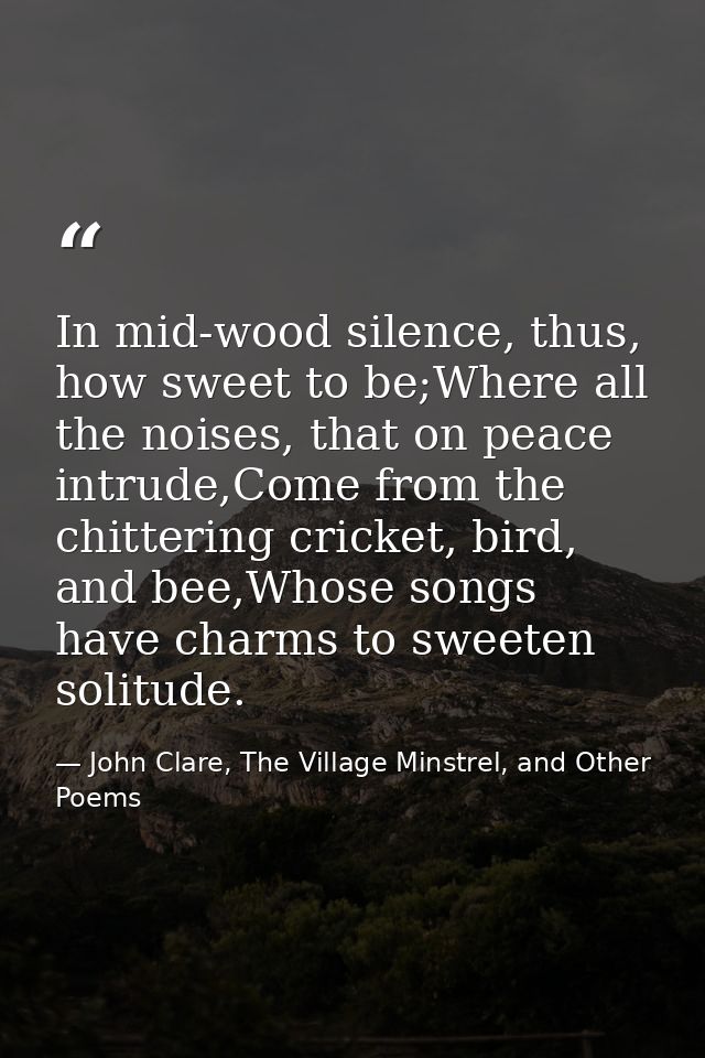 In mid-wood silence, thus, how sweet to be;Where all the noises, that on peace intrude,Come from the chittering cricket, — John Clare, The Village Minstrel, and Other Poems