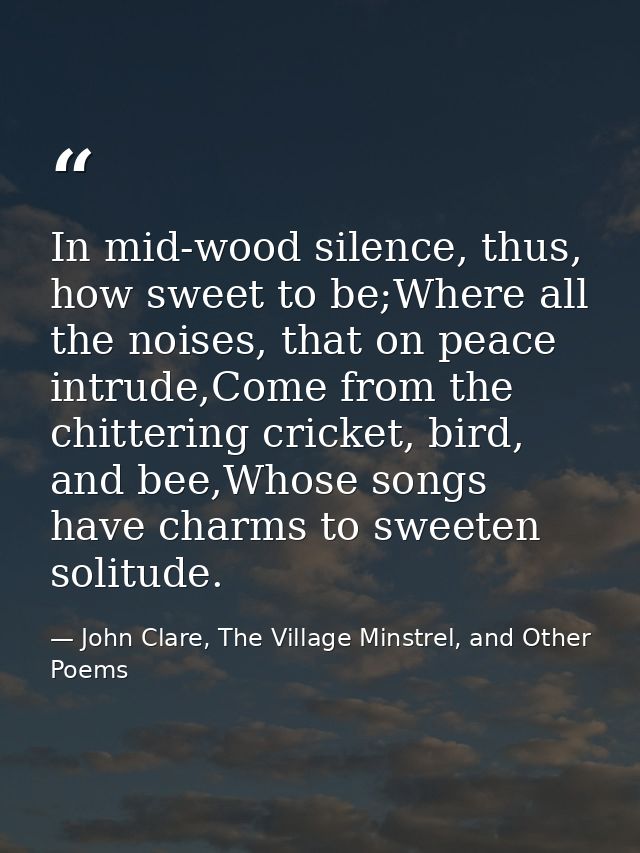 In mid-wood silence, thus, how sweet to be;Where all the noises, that on peace intrude,Come from the chittering cricket, — John Clare, The Village Minstrel, and Other Poems