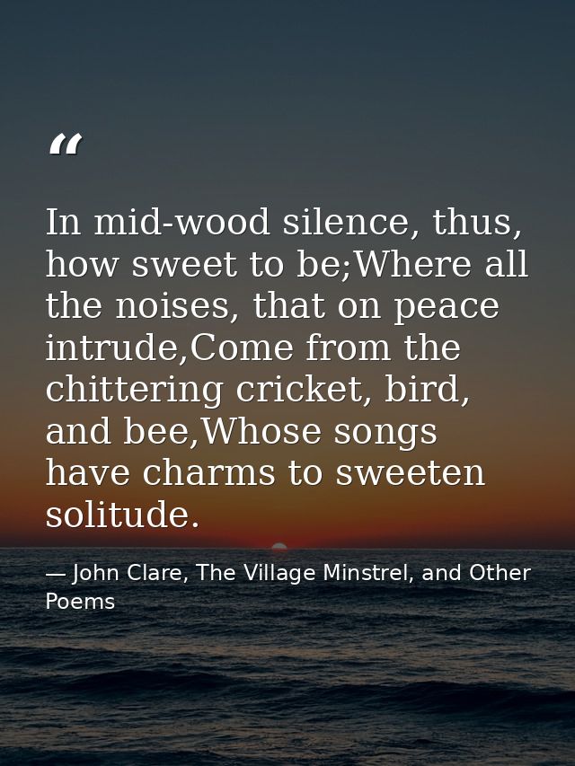 In mid-wood silence, thus, how sweet to be;Where all the noises, that on peace intrude,Come from the chittering cricket, — John Clare, The Village Minstrel, and Other Poems