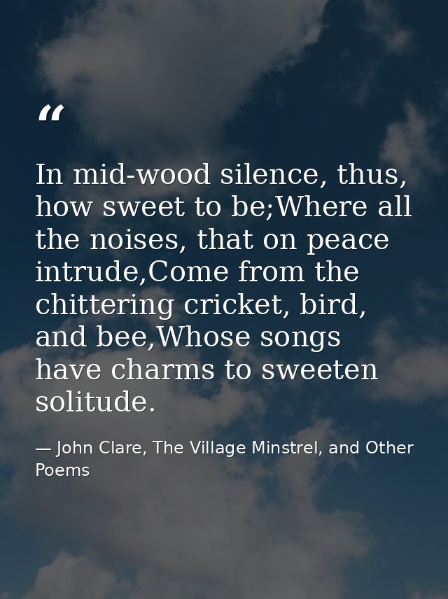 In mid-wood silence, thus, how sweet to be;Where all the noises, that on peace intrude,Come from the chittering cricket, — John Clare, The Village Minstrel, and Other Poems