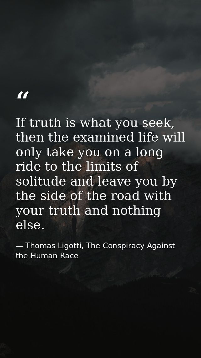If truth is what you seek, then the examined life will only take you on a long ride to the limits of solitude and leave  — Thomas Ligotti, The Conspiracy Against the Human Race
