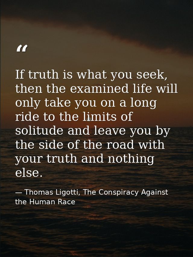 If truth is what you seek, then the examined life will only take you on a long ride to the limits of solitude and leave  — Thomas Ligotti, The Conspiracy Against the Human Race
