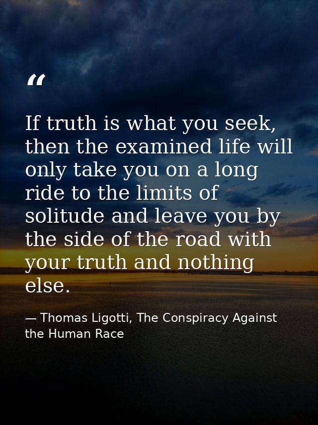 If truth is what you seek, then the examined life will only take you on a long ride to the limits of solitude and leave  — Thomas Ligotti, The Conspiracy Against the Human Race