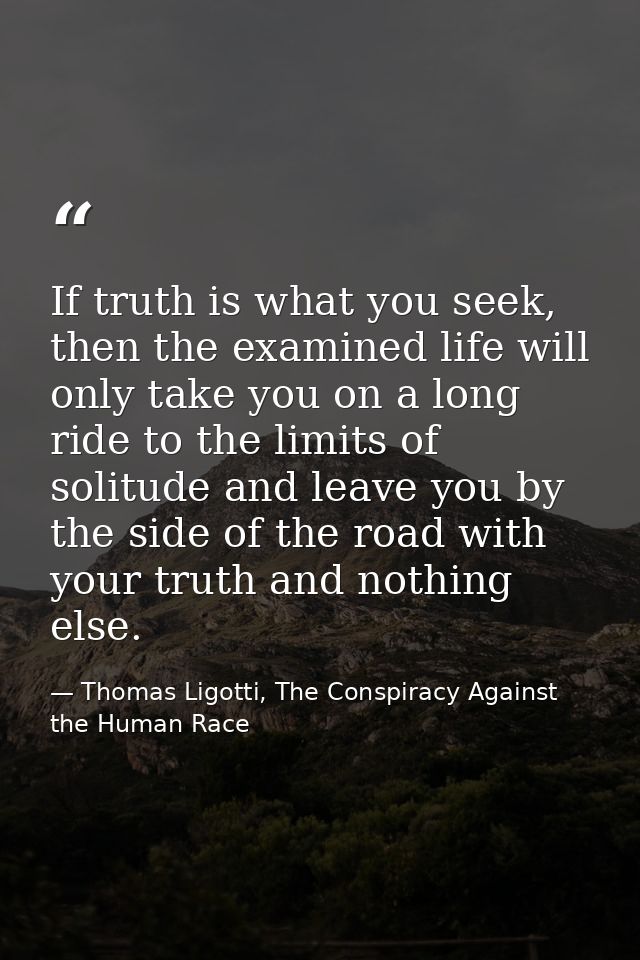 If truth is what you seek, then the examined life will only take you on a long ride to the limits of solitude and leave  — Thomas Ligotti, The Conspiracy Against the Human Race