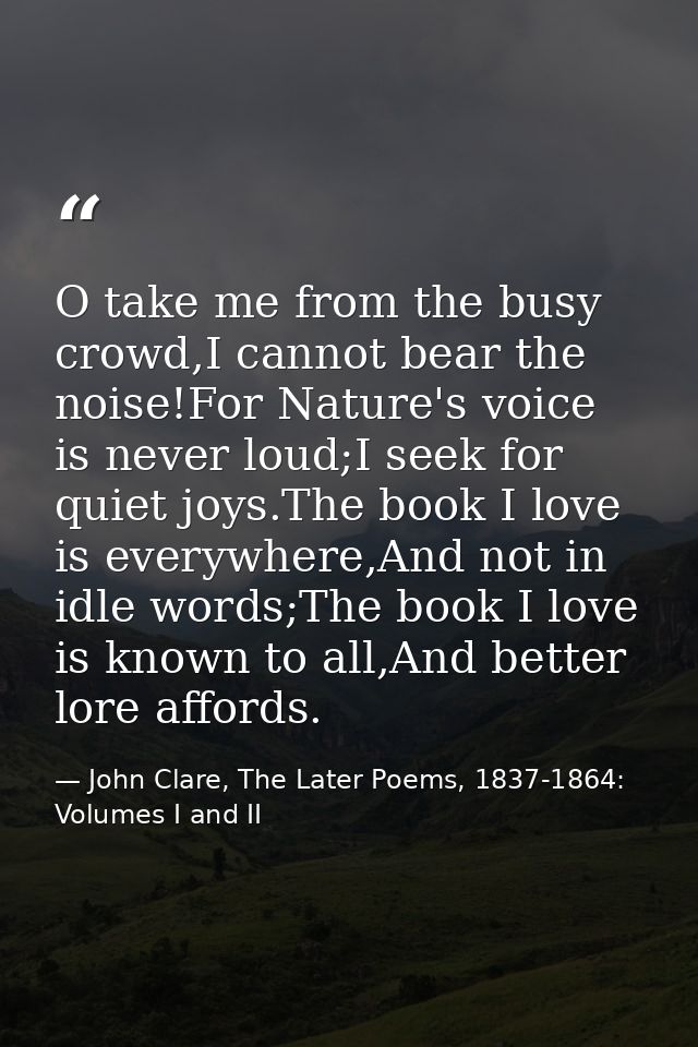 O take me from the busy crowd,I cannot bear the noise!For Nature's voice is never loud;I seek for quiet joys.The book I  — John Clare, The Later Poems, 1837-1864: Volumes I and II