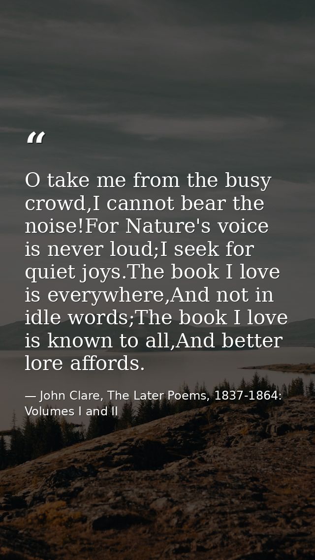 O take me from the busy crowd,I cannot bear the noise!For Nature's voice is never loud;I seek for quiet joys.The book I  — John Clare, The Later Poems, 1837-1864: Volumes I and II