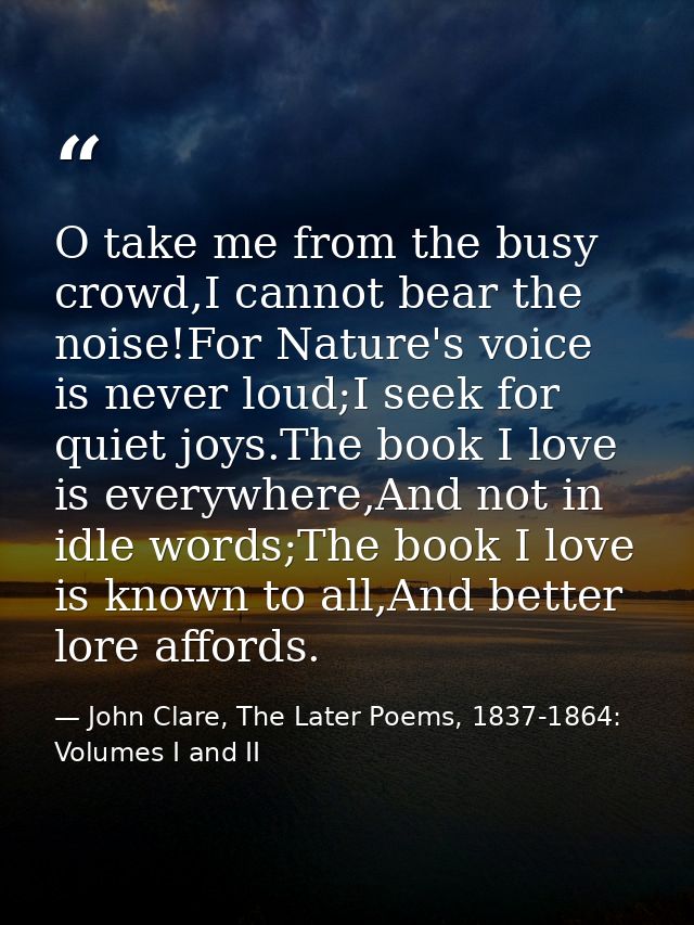 O take me from the busy crowd,I cannot bear the noise!For Nature's voice is never loud;I seek for quiet joys.The book I  — John Clare, The Later Poems, 1837-1864: Volumes I and II