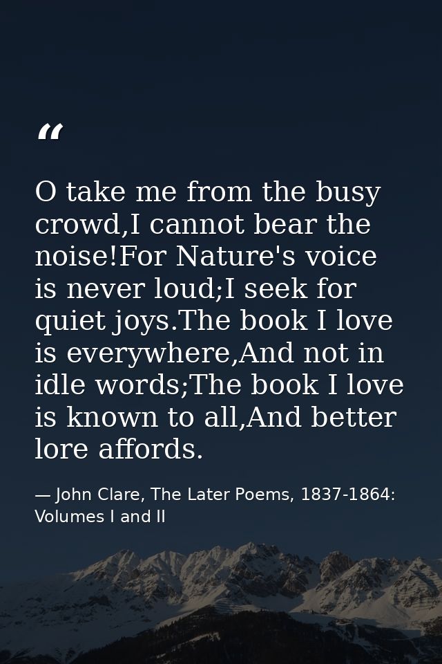 O take me from the busy crowd,I cannot bear the noise!For Nature's voice is never loud;I seek for quiet joys.The book I  — John Clare, The Later Poems, 1837-1864: Volumes I and II