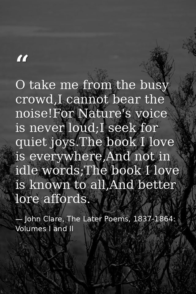 O take me from the busy crowd,I cannot bear the noise!For Nature's voice is never loud;I seek for quiet joys.The book I  — John Clare, The Later Poems, 1837-1864: Volumes I and II