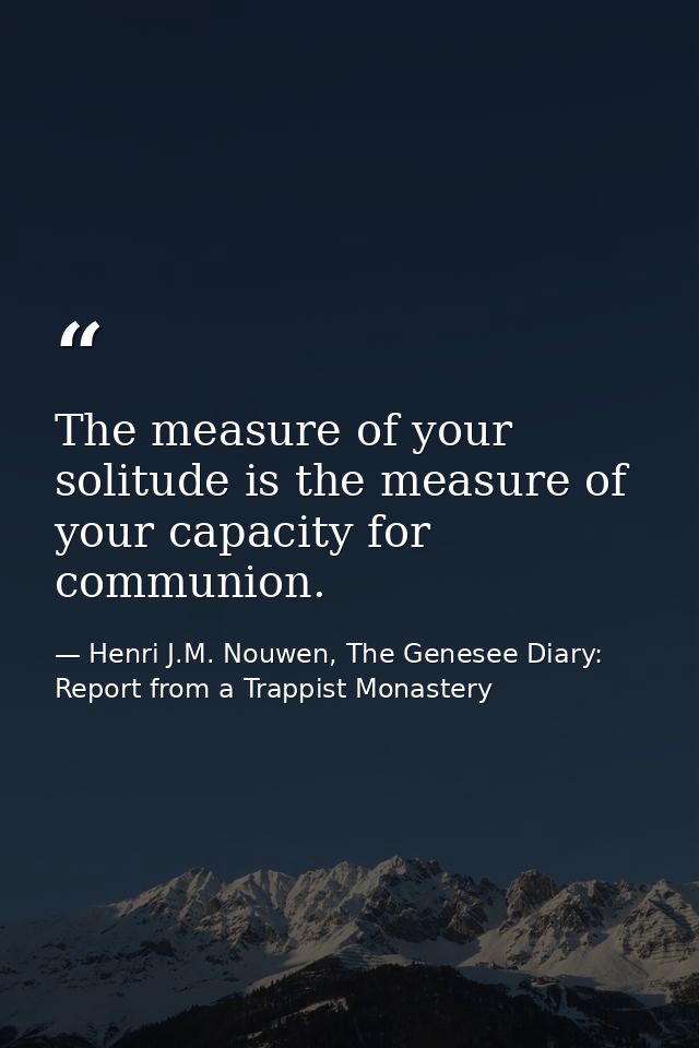 The measure of your solitude is the measure of your capacity for communion. — Henri J.M. Nouwen, The Genesee Diary: Report from a Trappist Monastery