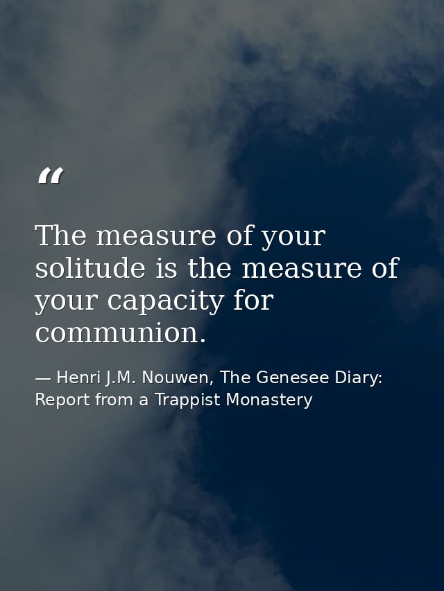 The measure of your solitude is the measure of your capacity for communion. — Henri J.M. Nouwen, The Genesee Diary: Report from a Trappist Monastery