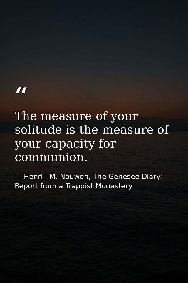 The measure of your solitude is the measure of your capacity for communion. — Henri J.M. Nouwen, The Genesee Diary: Report from a Trappist Monastery