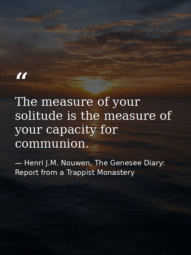 The measure of your solitude is the measure of your capacity for communion. — Henri J.M. Nouwen, The Genesee Diary: Report from a Trappist Monastery