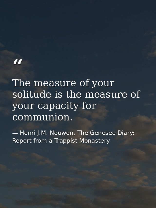 The measure of your solitude is the measure of your capacity for communion. — Henri J.M. Nouwen, The Genesee Diary: Report from a Trappist Monastery