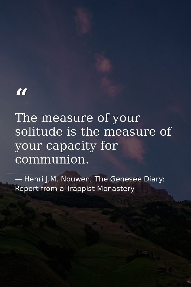 The measure of your solitude is the measure of your capacity for communion. — Henri J.M. Nouwen, The Genesee Diary: Report from a Trappist Monastery