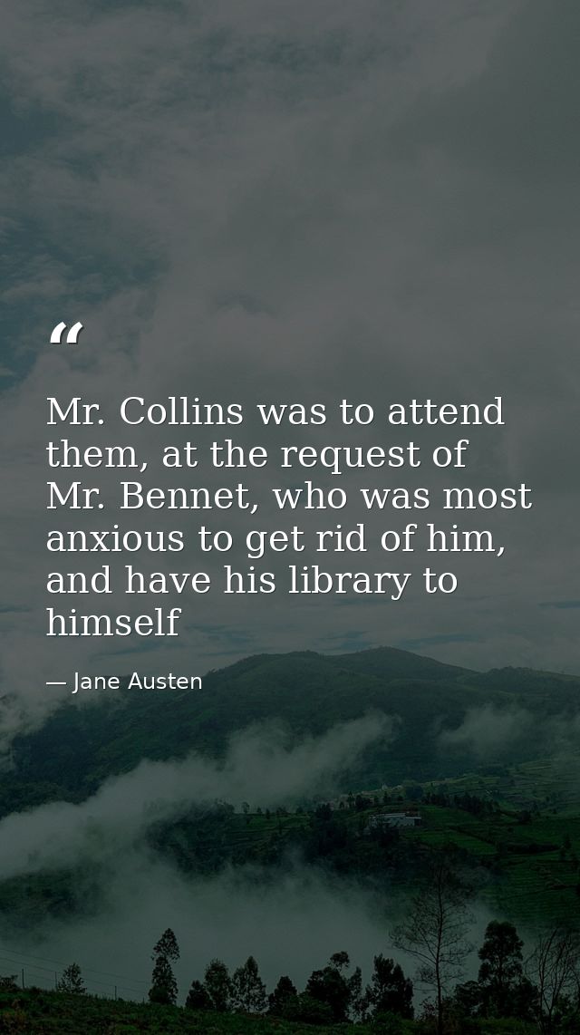 Mr. Collins was to attend them, at the request of Mr. Bennet, who was most anxious to get rid of him, and have his libra — Jane Austen