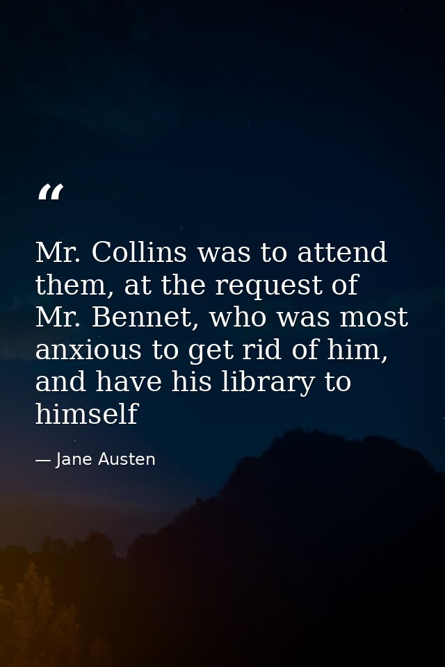 Mr. Collins was to attend them, at the request of Mr. Bennet, who was most anxious to get rid of him, and have his libra — Jane Austen