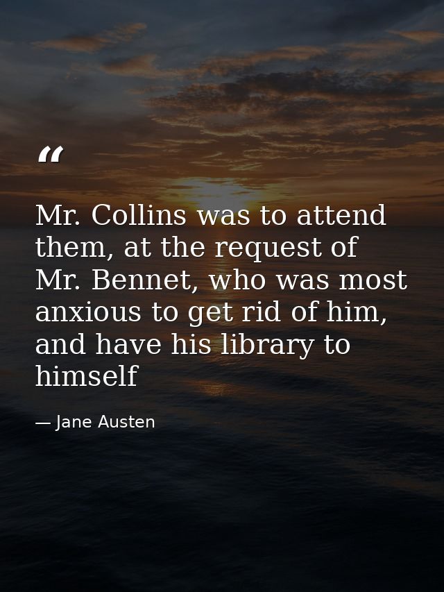 Mr. Collins was to attend them, at the request of Mr. Bennet, who was most anxious to get rid of him, and have his libra — Jane Austen