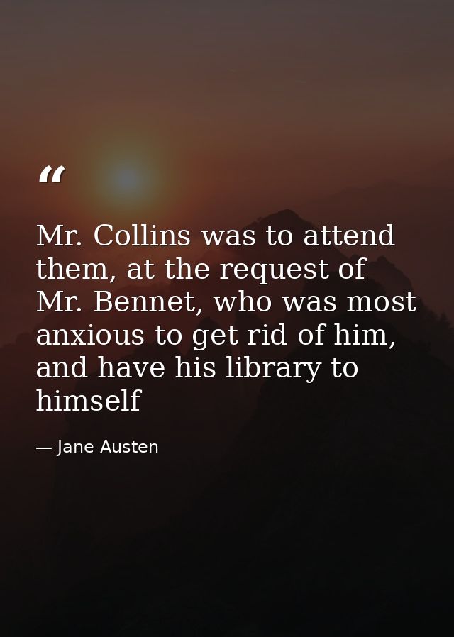 Mr. Collins was to attend them, at the request of Mr. Bennet, who was most anxious to get rid of him, and have his libra — Jane Austen