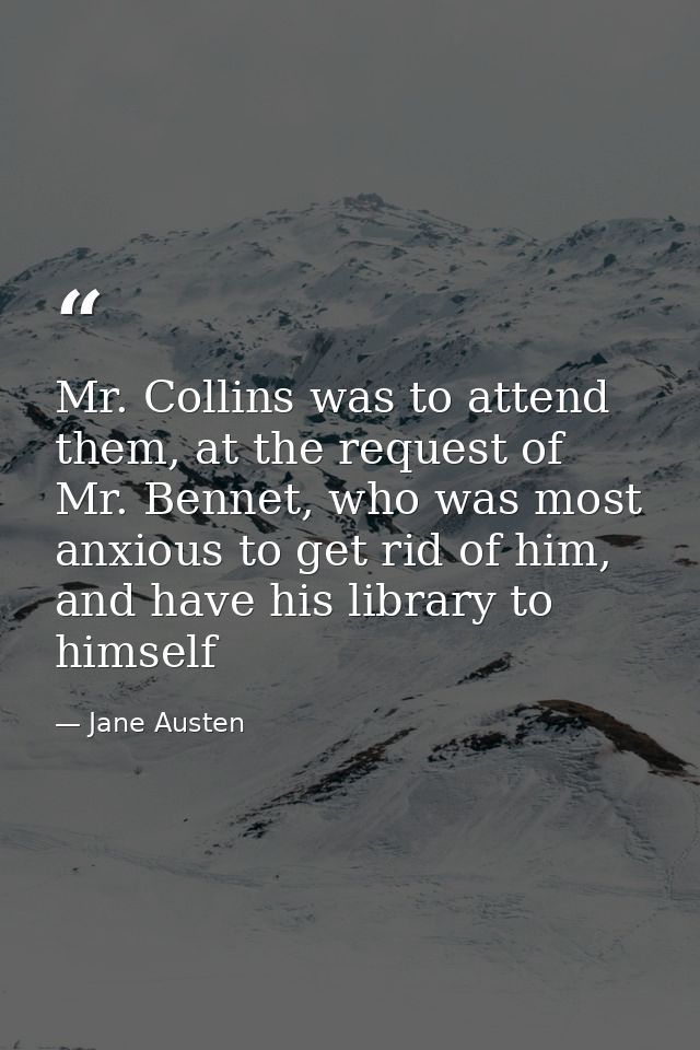 Mr. Collins was to attend them, at the request of Mr. Bennet, who was most anxious to get rid of him, and have his libra — Jane Austen