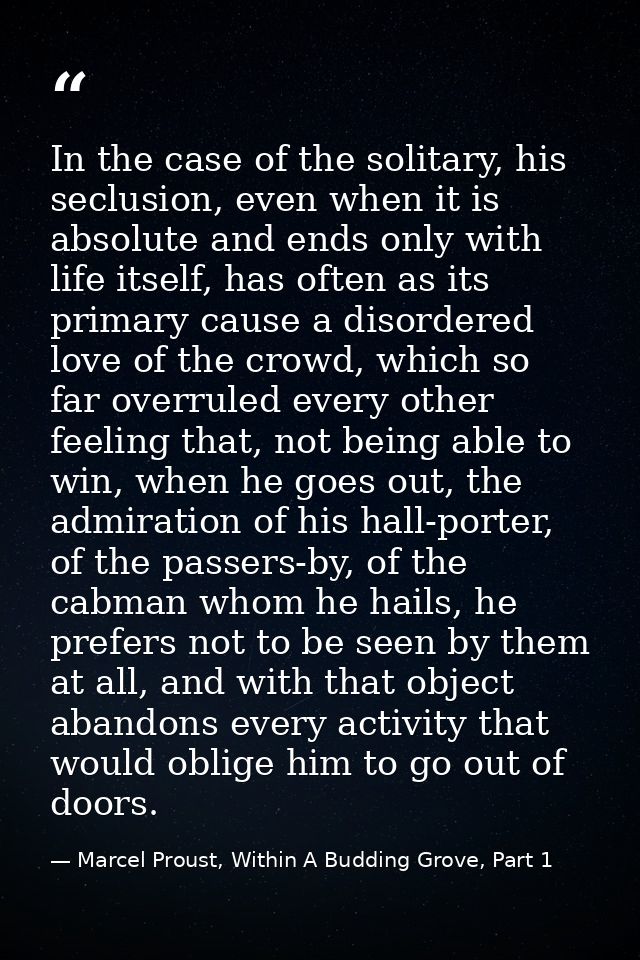 In the case of the solitary, his seclusion, even when it is absolute and ends only with life itself, has often as its pr — Marcel Proust, Within A Budding Grove, Part 1