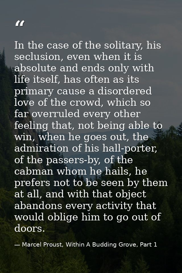 In the case of the solitary, his seclusion, even when it is absolute and ends only with life itself, has often as its pr — Marcel Proust, Within A Budding Grove, Part 1