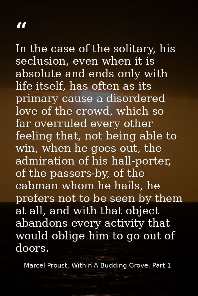 In the case of the solitary, his seclusion, even when it is absolute and ends only with life itself, has often as its pr — Marcel Proust, Within A Budding Grove, Part 1