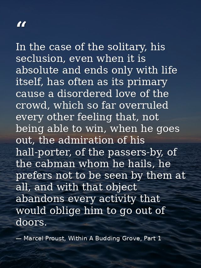 In the case of the solitary, his seclusion, even when it is absolute and ends only with life itself, has often as its pr — Marcel Proust, Within A Budding Grove, Part 1