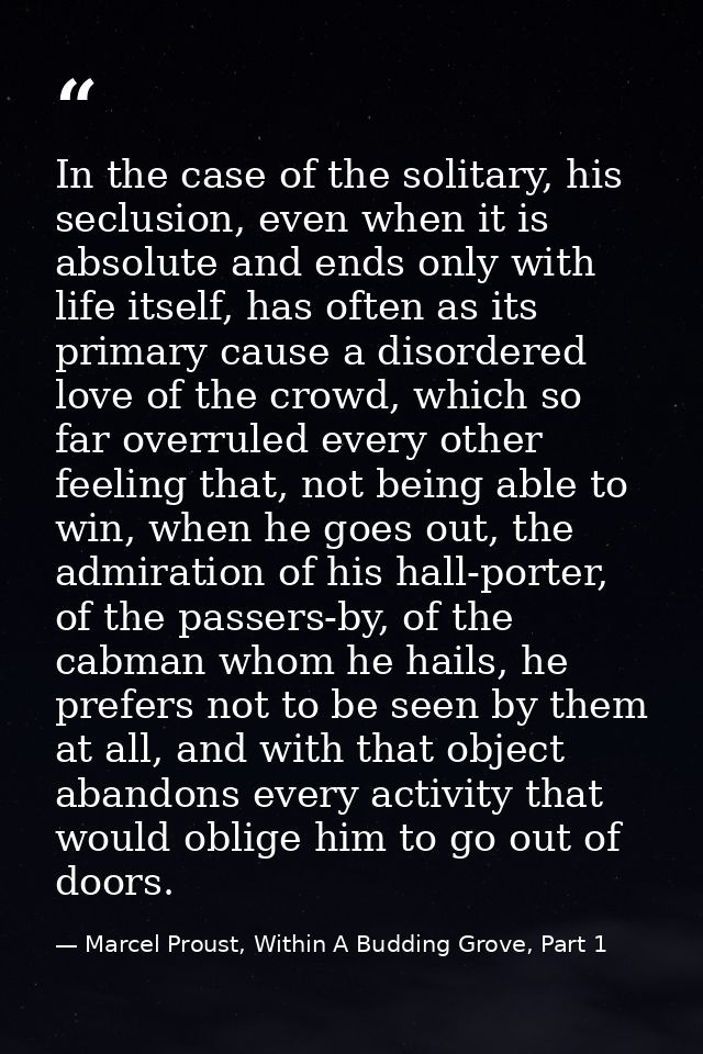 In the case of the solitary, his seclusion, even when it is absolute and ends only with life itself, has often as its pr — Marcel Proust, Within A Budding Grove, Part 1