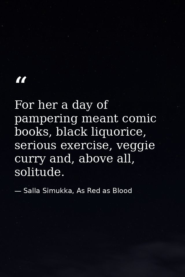 For her a day of pampering meant comic books, black liquorice, serious exercise, veggie curry and, above all, solitude. — Salla Simukka, As Red as Blood