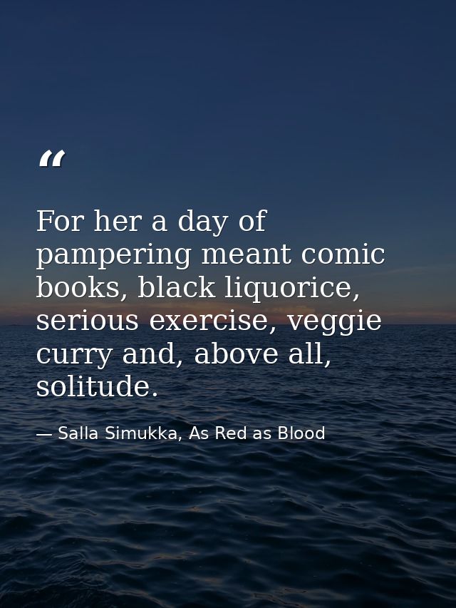 For her a day of pampering meant comic books, black liquorice, serious exercise, veggie curry and, above all, solitude. — Salla Simukka, As Red as Blood