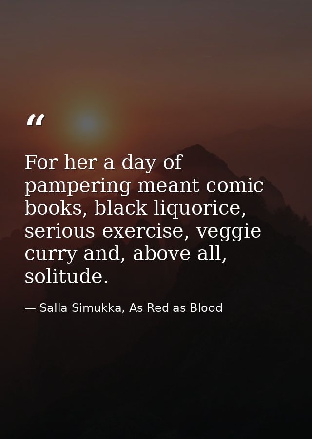 For her a day of pampering meant comic books, black liquorice, serious exercise, veggie curry and, above all, solitude. — Salla Simukka, As Red as Blood