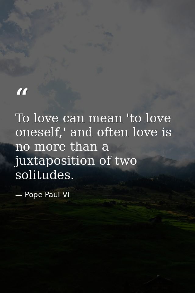 To love can mean 'to love oneself,' and often love is no more than a juxtaposition of two solitudes. — Pope Paul VI