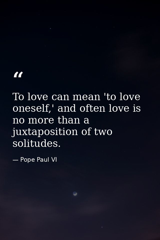 To love can mean 'to love oneself,' and often love is no more than a juxtaposition of two solitudes. — Pope Paul VI