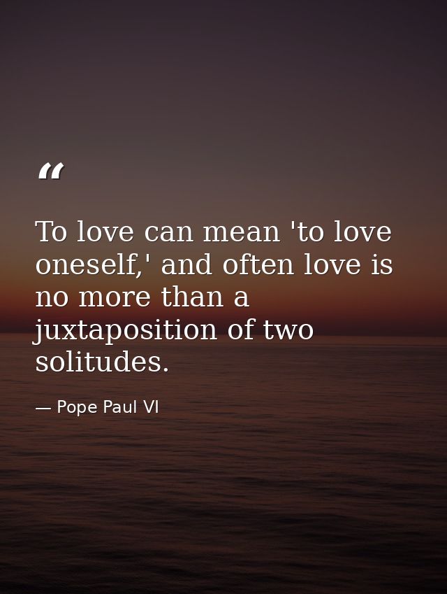 To love can mean 'to love oneself,' and often love is no more than a juxtaposition of two solitudes. — Pope Paul VI