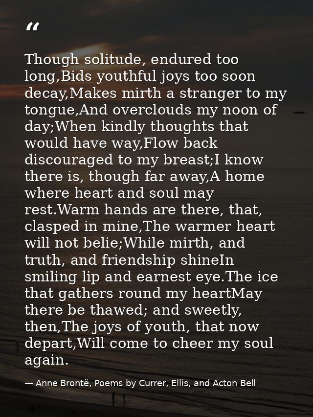 Though solitude, endured too long,Bids youthful joys too soon decay,Makes mirth a stranger to my tongue,And overclouds m — Anne Brontë, Poems by Currer, Ellis, and Acton Bell