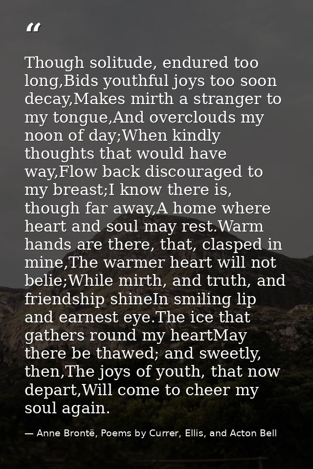 Though solitude, endured too long,Bids youthful joys too soon decay,Makes mirth a stranger to my tongue,And overclouds m — Anne Brontë, Poems by Currer, Ellis, and Acton Bell