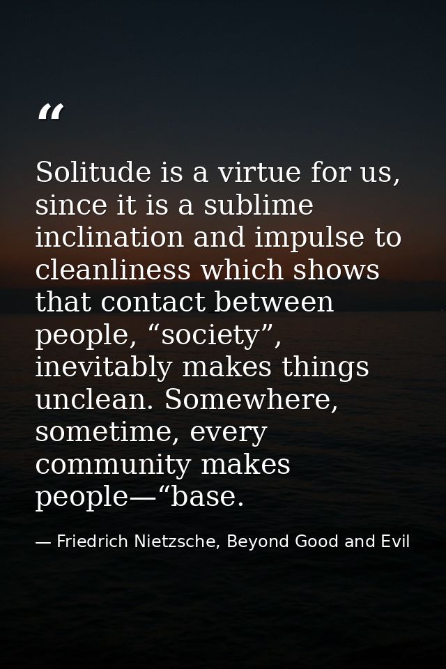 Solitude is a virtue for us, since it is a sublime inclination and impulse to cleanliness which shows that contact betwe — Friedrich Nietzsche, Beyond Good and Evil