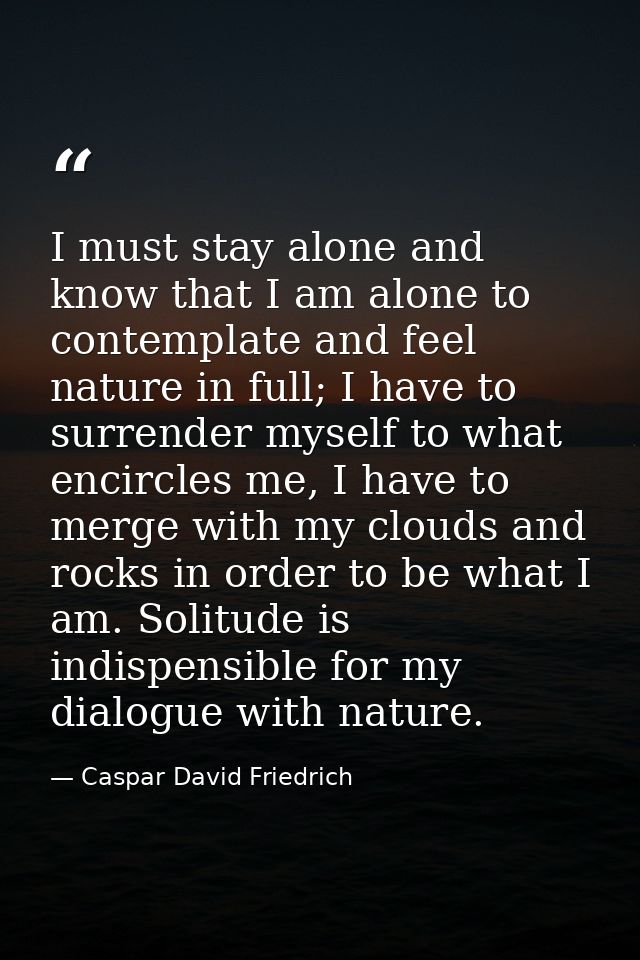 I must stay alone and know that I am alone to contemplate and feel nature in full; I have to surrender myself to what en — Caspar David Friedrich