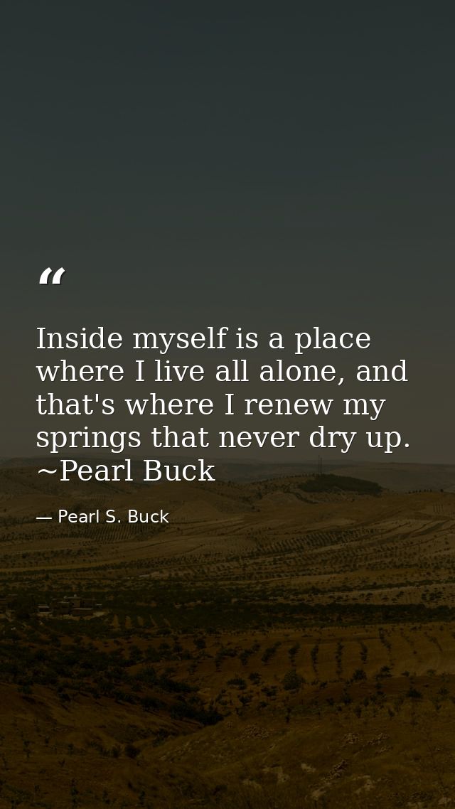Inside myself is a place where I live all alone, and that's where I renew my springs that never dry up. ~Pearl Buck — Pearl S. Buck